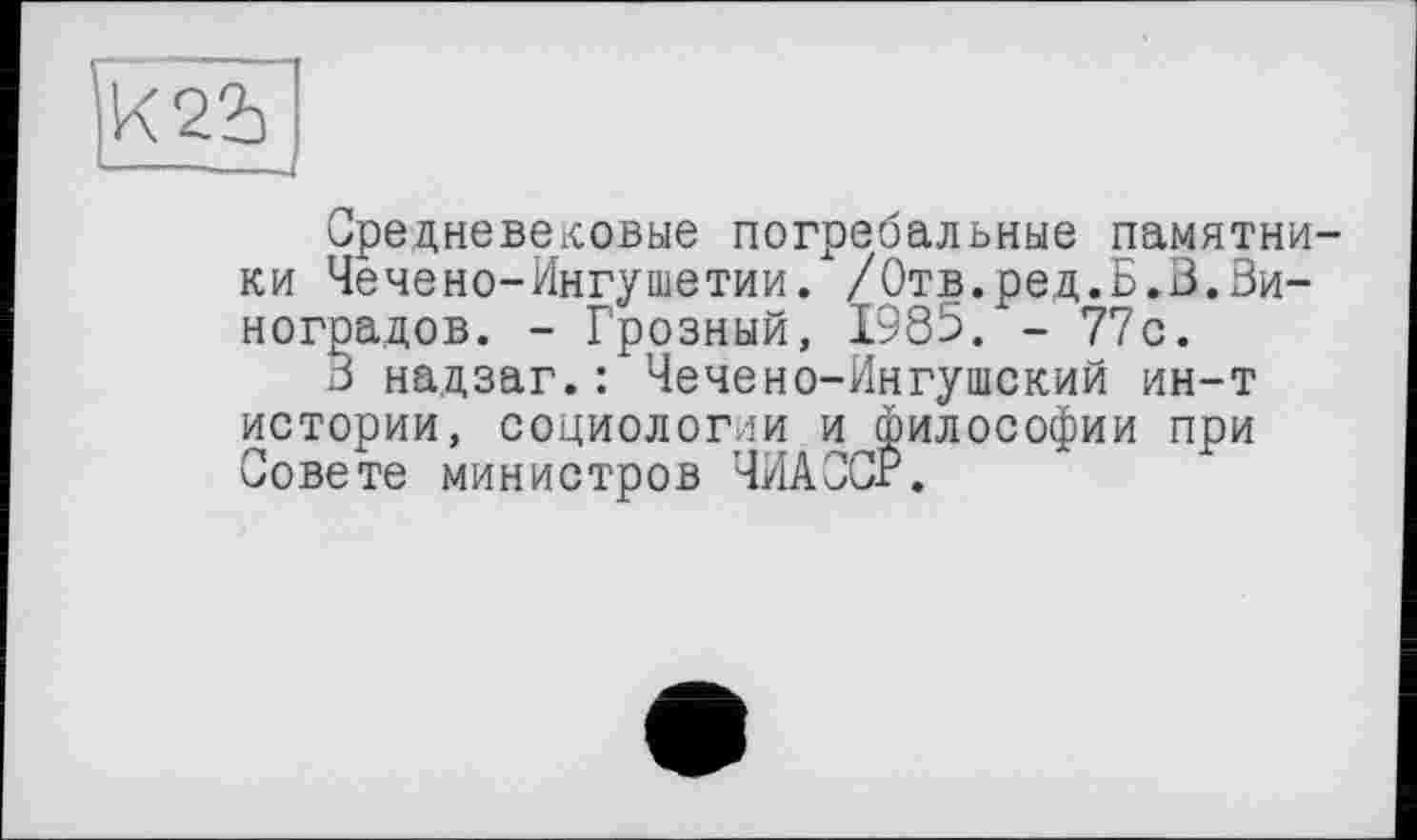 ﻿Средневековые погребальные памятники Чечено-Ингушетии. /Отв.ред.Б.3.Виноградов. - Грозный, 1985. - 77с.
3 надзаг.: Чечено-Ингушский ин-т истории, социологии и философии при Совете министров ЧИАССР.